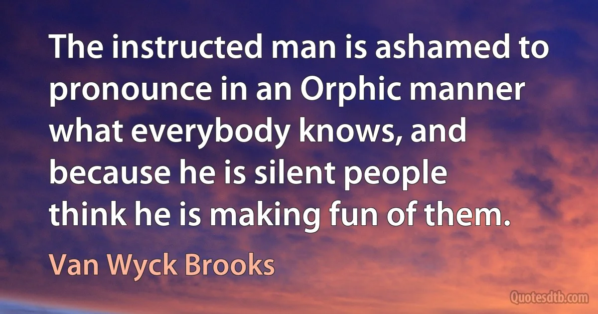 The instructed man is ashamed to pronounce in an Orphic manner what everybody knows, and because he is silent people think he is making fun of them. (Van Wyck Brooks)