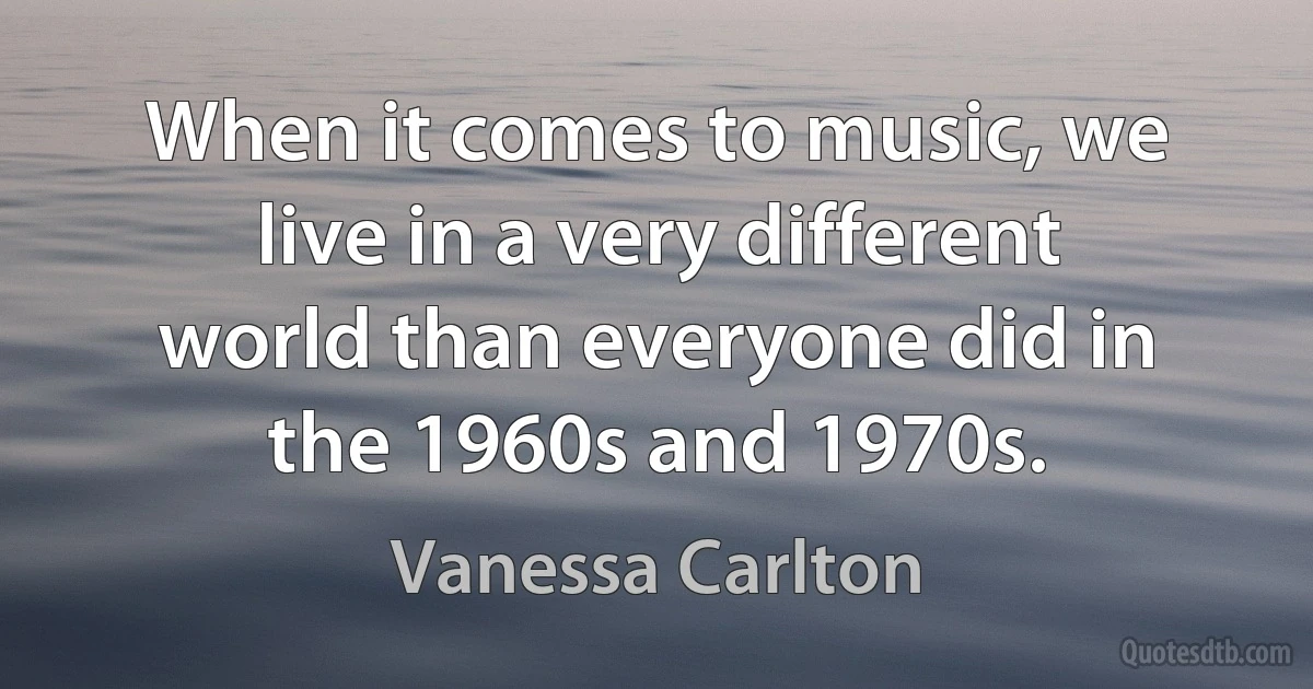 When it comes to music, we live in a very different world than everyone did in the 1960s and 1970s. (Vanessa Carlton)