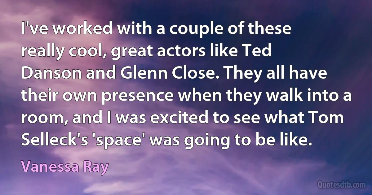 I've worked with a couple of these really cool, great actors like Ted Danson and Glenn Close. They all have their own presence when they walk into a room, and I was excited to see what Tom Selleck's 'space' was going to be like. (Vanessa Ray)