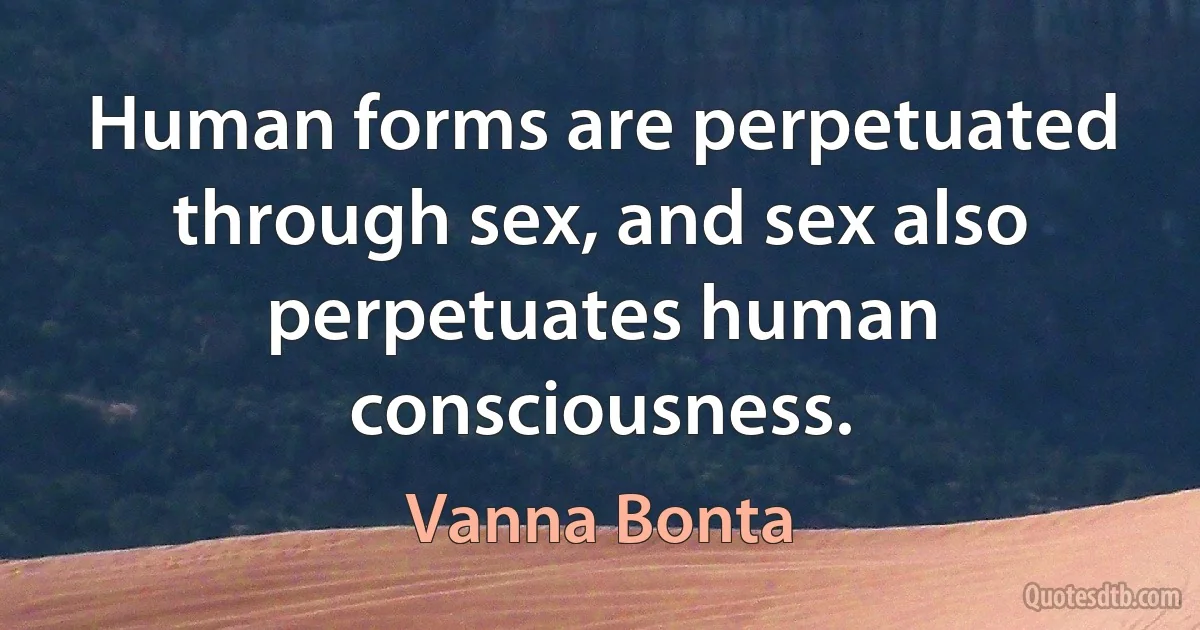 Human forms are perpetuated through sex, and sex also perpetuates human consciousness. (Vanna Bonta)