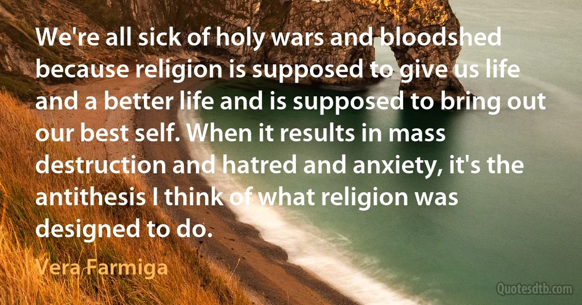 We're all sick of holy wars and bloodshed because religion is supposed to give us life and a better life and is supposed to bring out our best self. When it results in mass destruction and hatred and anxiety, it's the antithesis I think of what religion was designed to do. (Vera Farmiga)