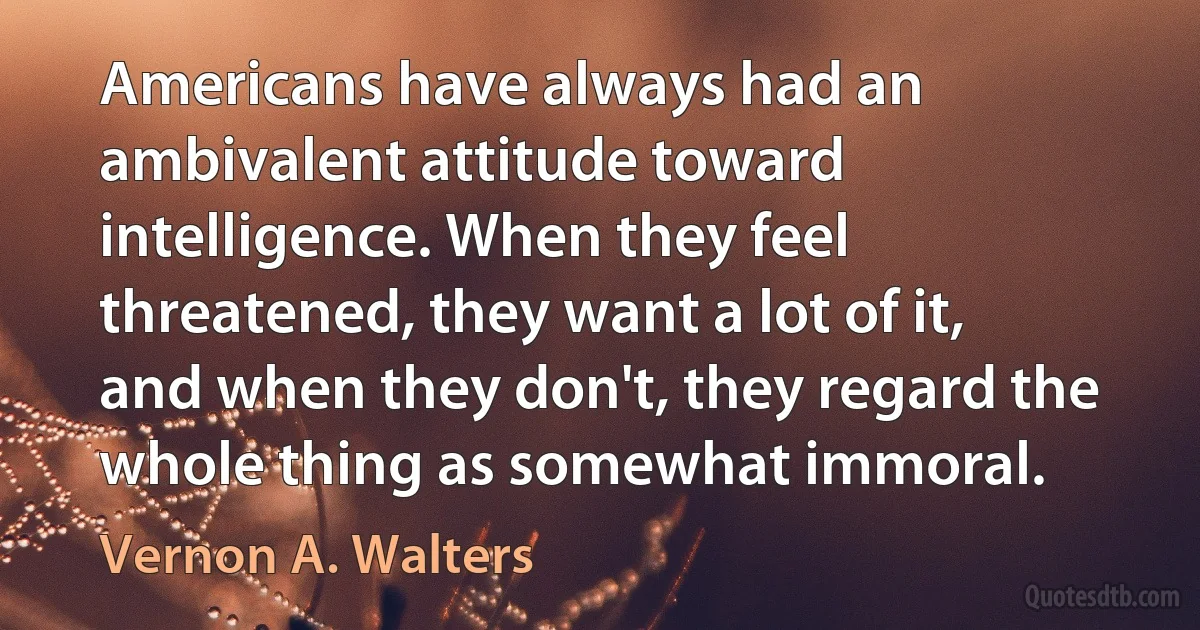 Americans have always had an ambivalent attitude toward intelligence. When they feel threatened, they want a lot of it, and when they don't, they regard the whole thing as somewhat immoral. (Vernon A. Walters)