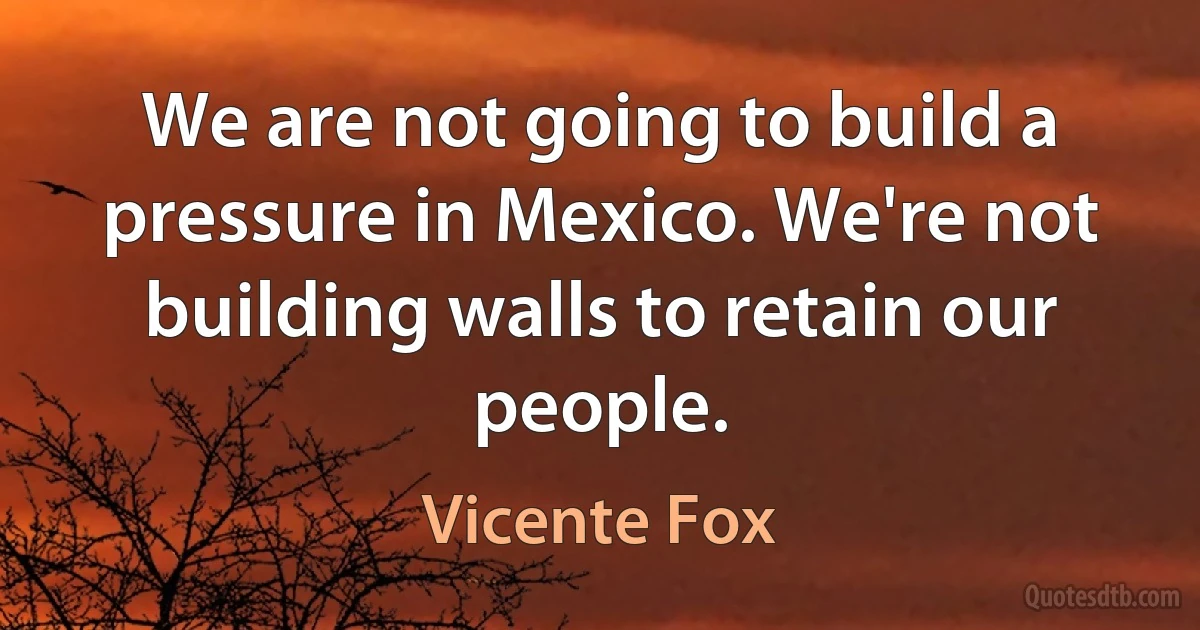 We are not going to build a pressure in Mexico. We're not building walls to retain our people. (Vicente Fox)