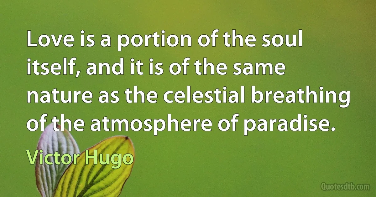 Love is a portion of the soul itself, and it is of the same nature as the celestial breathing of the atmosphere of paradise. (Victor Hugo)