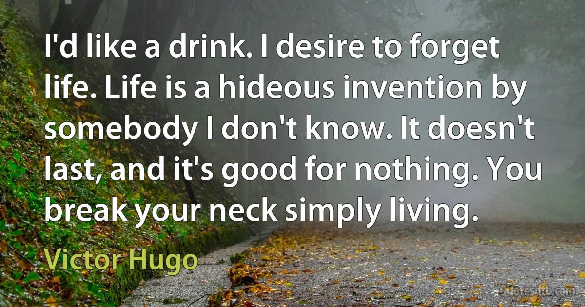 I'd like a drink. I desire to forget life. Life is a hideous invention by somebody I don't know. It doesn't last, and it's good for nothing. You break your neck simply living. (Victor Hugo)