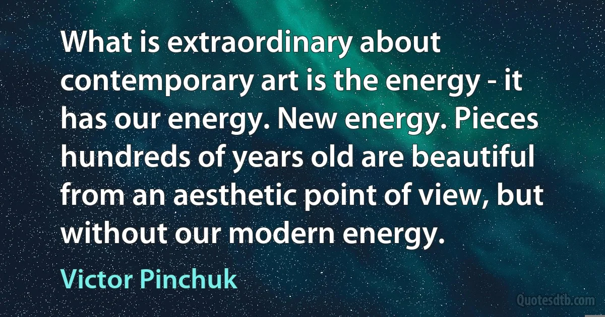 What is extraordinary about contemporary art is the energy - it has our energy. New energy. Pieces hundreds of years old are beautiful from an aesthetic point of view, but without our modern energy. (Victor Pinchuk)