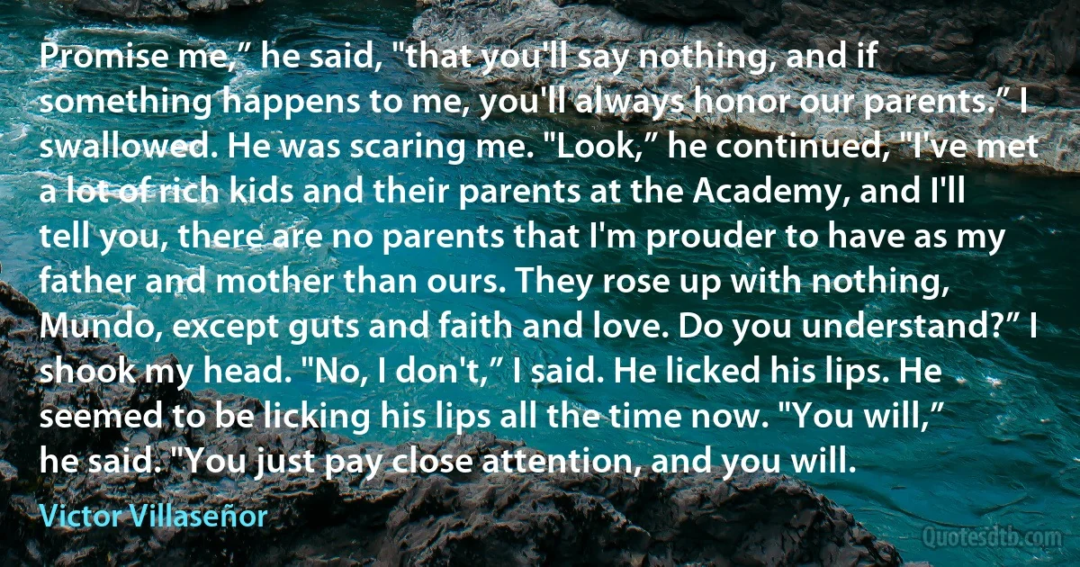 Promise me,” he said, "that you'll say nothing, and if something happens to me, you'll always honor our parents.” I swallowed. He was scaring me. "Look,” he continued, "I've met a lot of rich kids and their parents at the Academy, and I'll tell you, there are no parents that I'm prouder to have as my father and mother than ours. They rose up with nothing, Mundo, except guts and faith and love. Do you understand?” I shook my head. "No, I don't,” I said. He licked his lips. He seemed to be licking his lips all the time now. "You will,” he said. "You just pay close attention, and you will. (Victor Villaseñor)