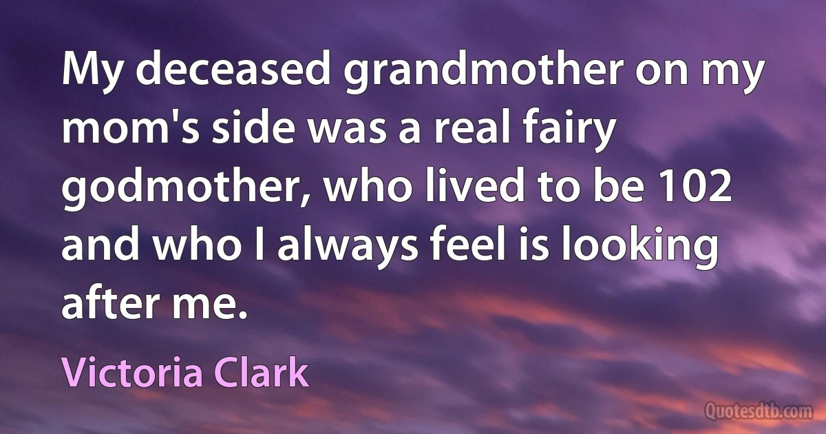 My deceased grandmother on my mom's side was a real fairy godmother, who lived to be 102 and who I always feel is looking after me. (Victoria Clark)