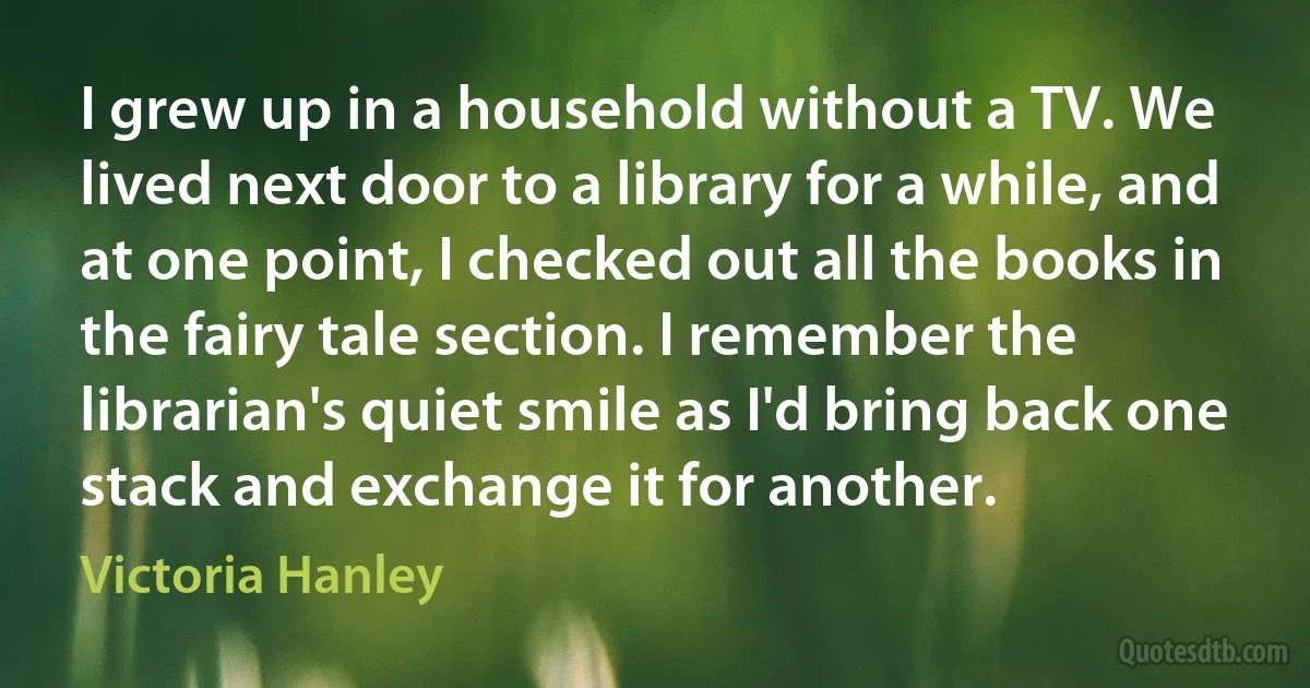 I grew up in a household without a TV. We lived next door to a library for a while, and at one point, I checked out all the books in the fairy tale section. I remember the librarian's quiet smile as I'd bring back one stack and exchange it for another. (Victoria Hanley)