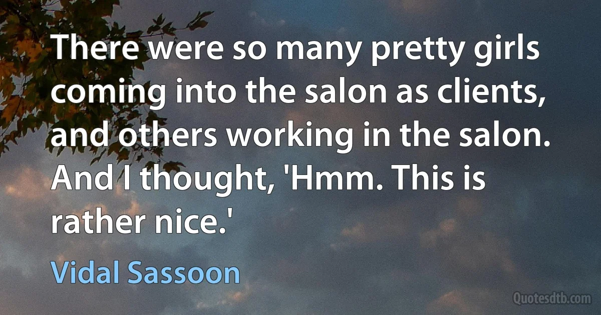 There were so many pretty girls coming into the salon as clients, and others working in the salon. And I thought, 'Hmm. This is rather nice.' (Vidal Sassoon)