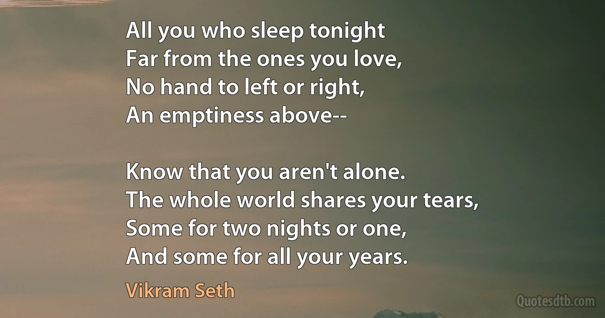 All you who sleep tonight
Far from the ones you love,
No hand to left or right,
An emptiness above--

Know that you aren't alone.
The whole world shares your tears,
Some for two nights or one,
And some for all your years. (Vikram Seth)