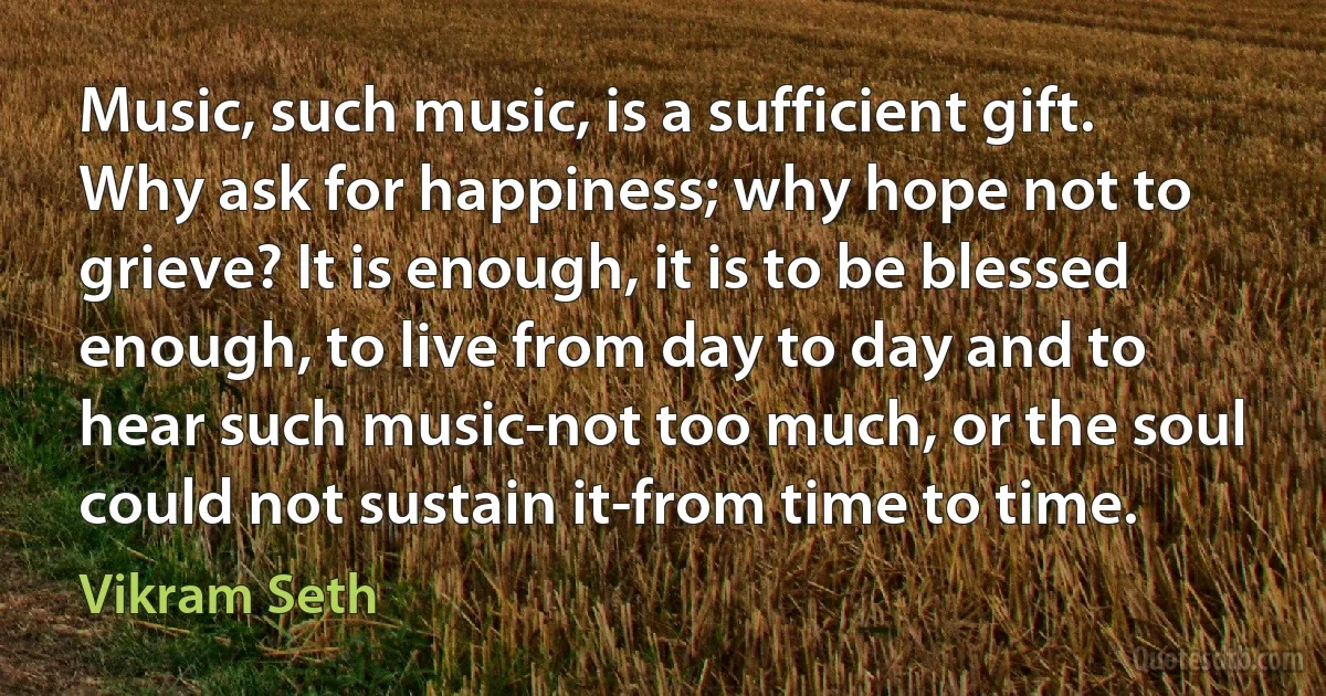 Music, such music, is a sufficient gift. Why ask for happiness; why hope not to grieve? It is enough, it is to be blessed enough, to live from day to day and to hear such music-not too much, or the soul could not sustain it-from time to time. (Vikram Seth)