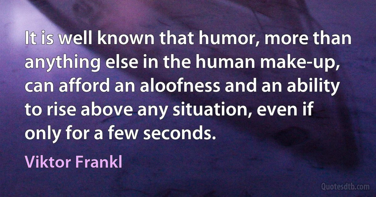 It is well known that humor, more than anything else in the human make-up, can afford an aloofness and an ability to rise above any situation, even if only for a few seconds. (Viktor Frankl)