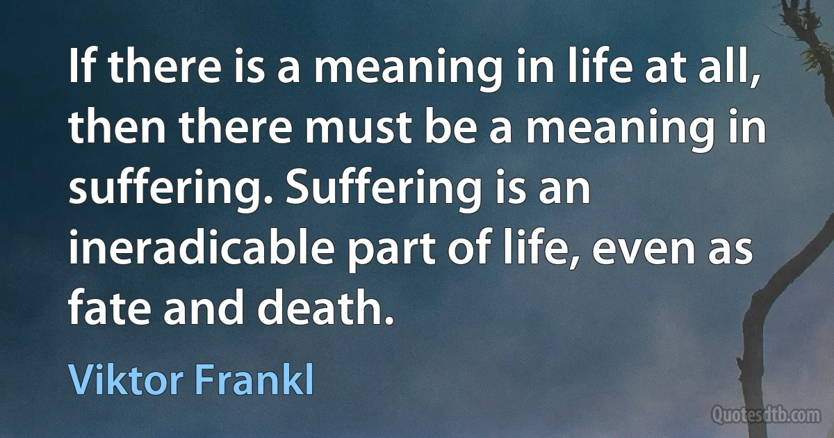 If there is a meaning in life at all, then there must be a meaning in suffering. Suffering is an ineradicable part of life, even as fate and death. (Viktor Frankl)