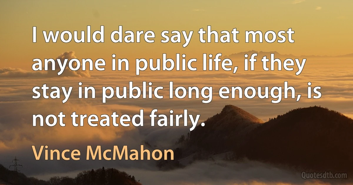 I would dare say that most anyone in public life, if they stay in public long enough, is not treated fairly. (Vince McMahon)