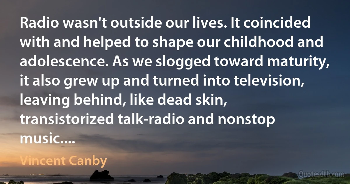 Radio wasn't outside our lives. It coincided with and helped to shape our childhood and adolescence. As we slogged toward maturity, it also grew up and turned into television, leaving behind, like dead skin, transistorized talk-radio and nonstop music.... (Vincent Canby)