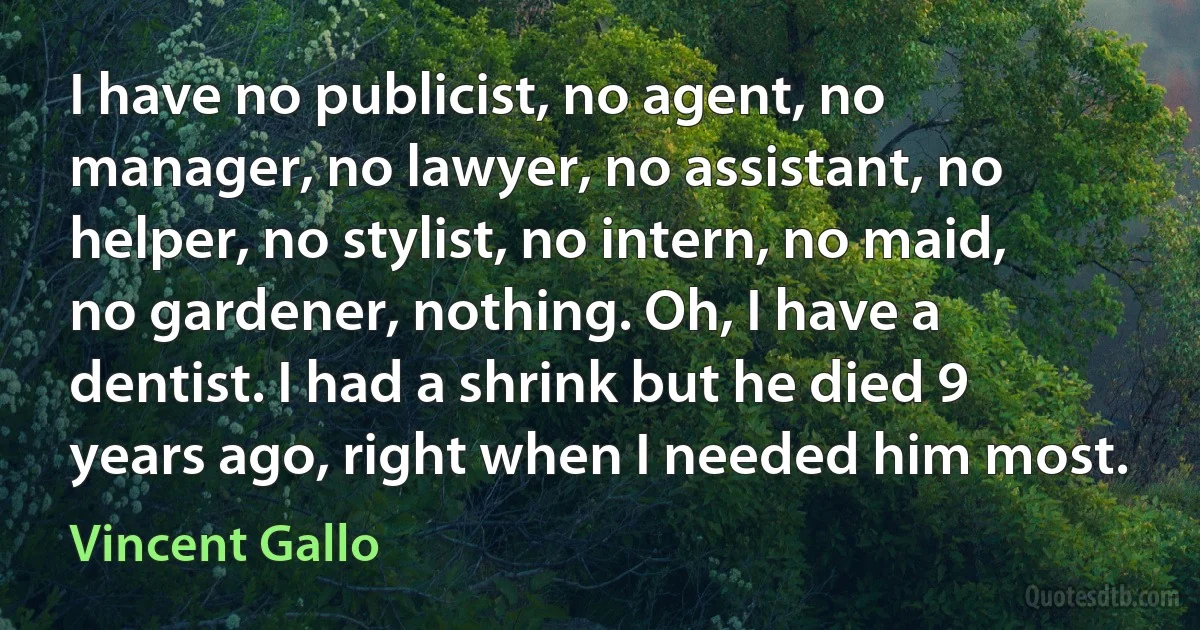 I have no publicist, no agent, no manager, no lawyer, no assistant, no helper, no stylist, no intern, no maid, no gardener, nothing. Oh, I have a dentist. I had a shrink but he died 9 years ago, right when I needed him most. (Vincent Gallo)