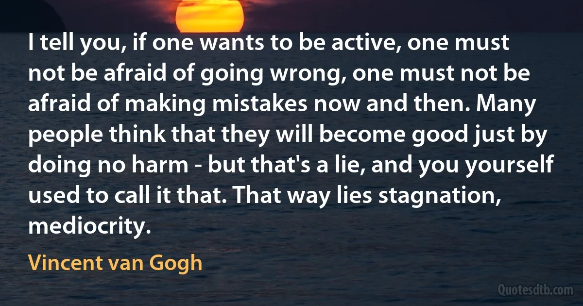 I tell you, if one wants to be active, one must not be afraid of going wrong, one must not be afraid of making mistakes now and then. Many people think that they will become good just by doing no harm - but that's a lie, and you yourself used to call it that. That way lies stagnation, mediocrity. (Vincent van Gogh)