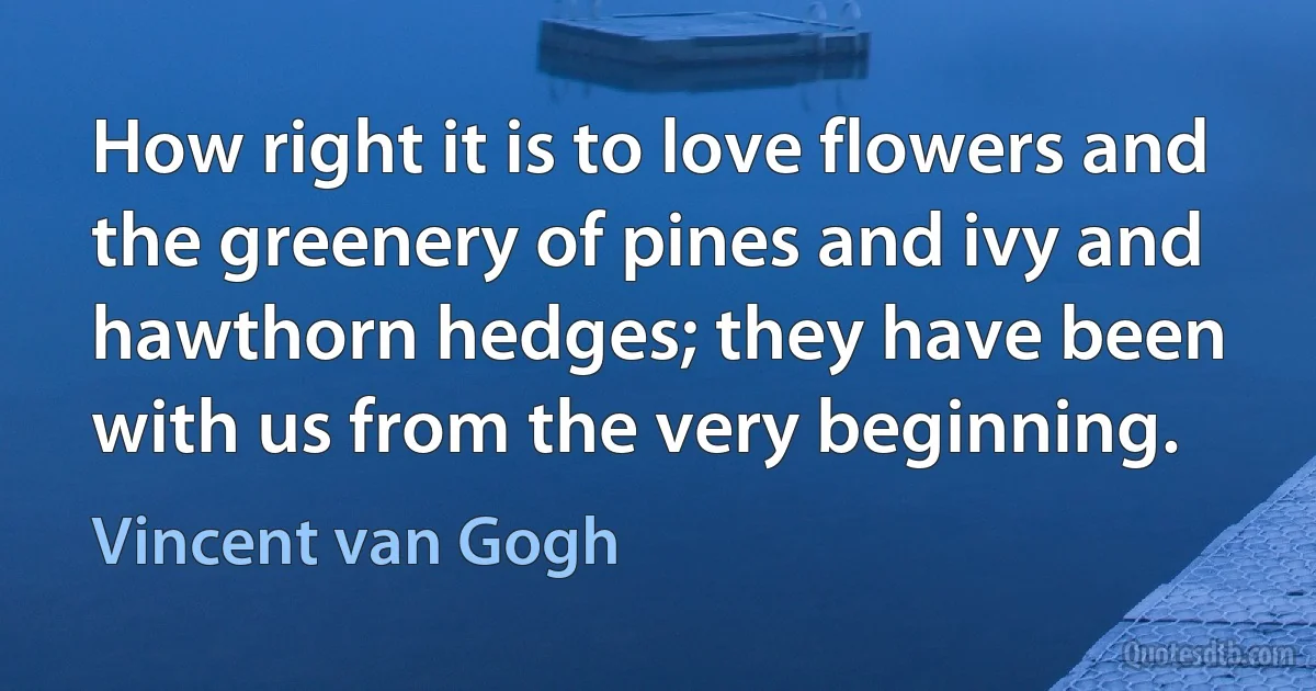 How right it is to love flowers and the greenery of pines and ivy and hawthorn hedges; they have been with us from the very beginning. (Vincent van Gogh)