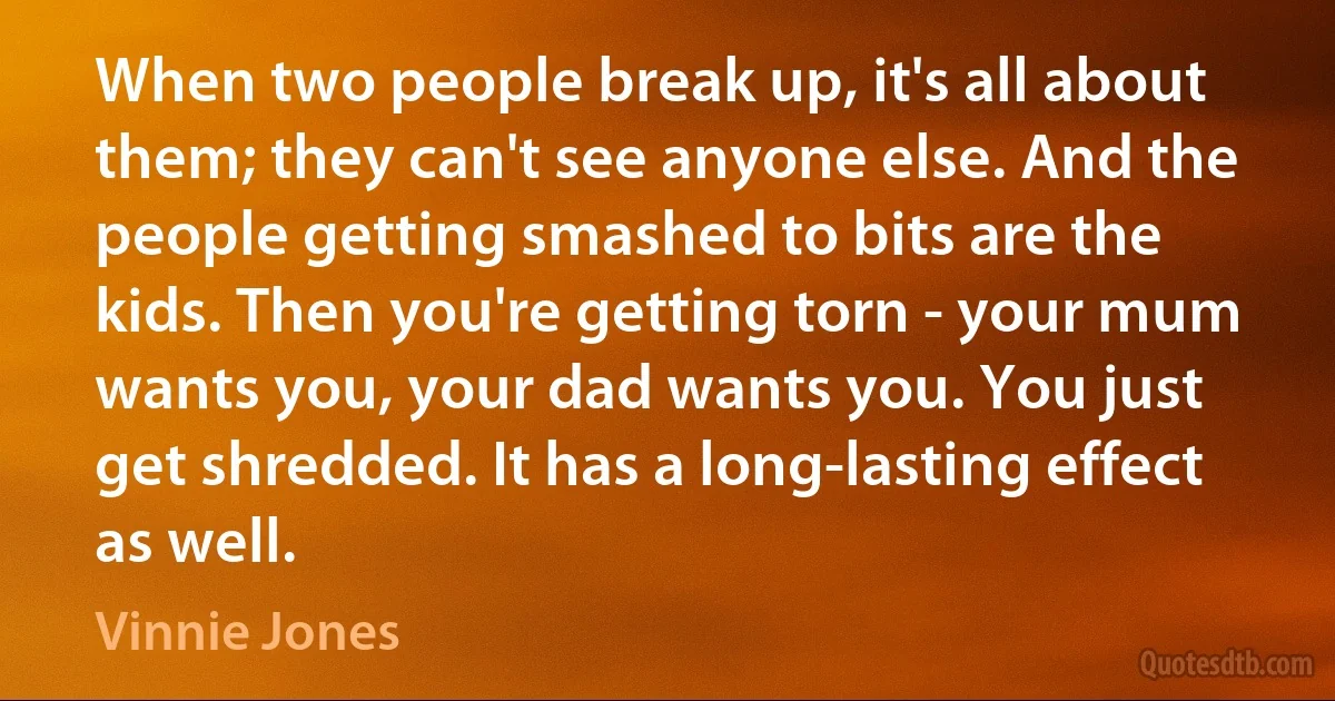 When two people break up, it's all about them; they can't see anyone else. And the people getting smashed to bits are the kids. Then you're getting torn - your mum wants you, your dad wants you. You just get shredded. It has a long-lasting effect as well. (Vinnie Jones)