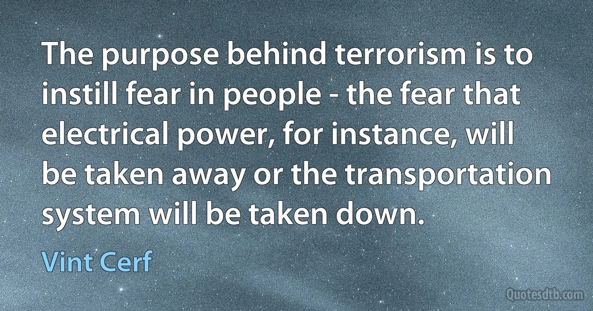 The purpose behind terrorism is to instill fear in people - the fear that electrical power, for instance, will be taken away or the transportation system will be taken down. (Vint Cerf)