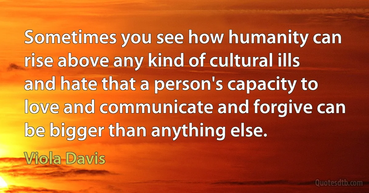 Sometimes you see how humanity can rise above any kind of cultural ills and hate that a person's capacity to love and communicate and forgive can be bigger than anything else. (Viola Davis)