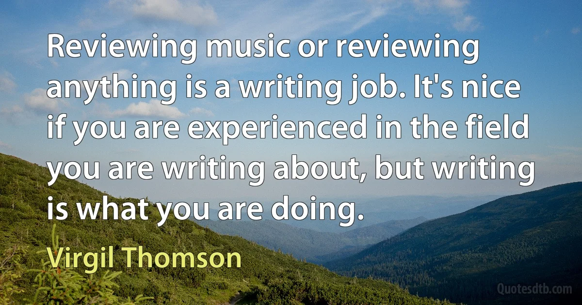 Reviewing music or reviewing anything is a writing job. It's nice if you are experienced in the field you are writing about, but writing is what you are doing. (Virgil Thomson)