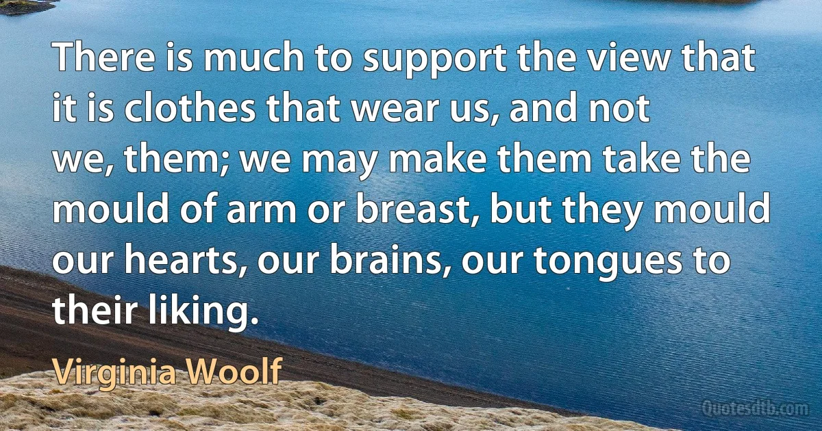 There is much to support the view that it is clothes that wear us, and not we, them; we may make them take the mould of arm or breast, but they mould our hearts, our brains, our tongues to their liking. (Virginia Woolf)