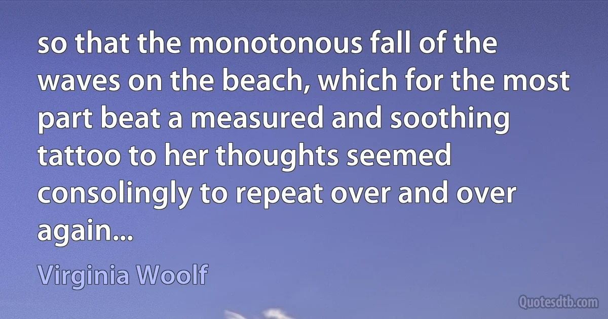 so that the monotonous fall of the waves on the beach, which for the most part beat a measured and soothing tattoo to her thoughts seemed consolingly to repeat over and over again... (Virginia Woolf)