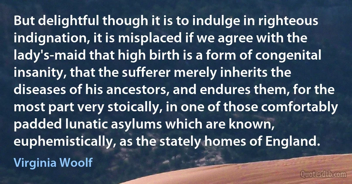 But delightful though it is to indulge in righteous indignation, it is misplaced if we agree with the lady's-maid that high birth is a form of congenital insanity, that the sufferer merely inherits the diseases of his ancestors, and endures them, for the most part very stoically, in one of those comfortably padded lunatic asylums which are known, euphemistically, as the stately homes of England. (Virginia Woolf)