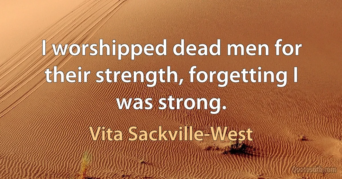 I worshipped dead men for their strength, forgetting I was strong. (Vita Sackville-West)