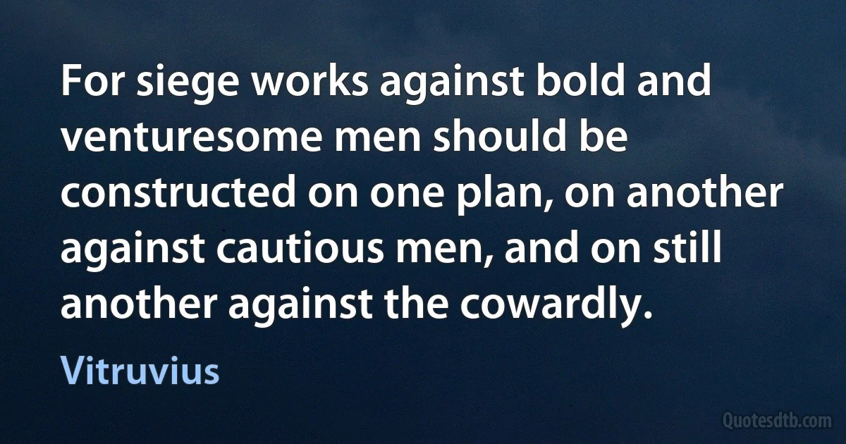 For siege works against bold and venturesome men should be constructed on one plan, on another against cautious men, and on still another against the cowardly. (Vitruvius)