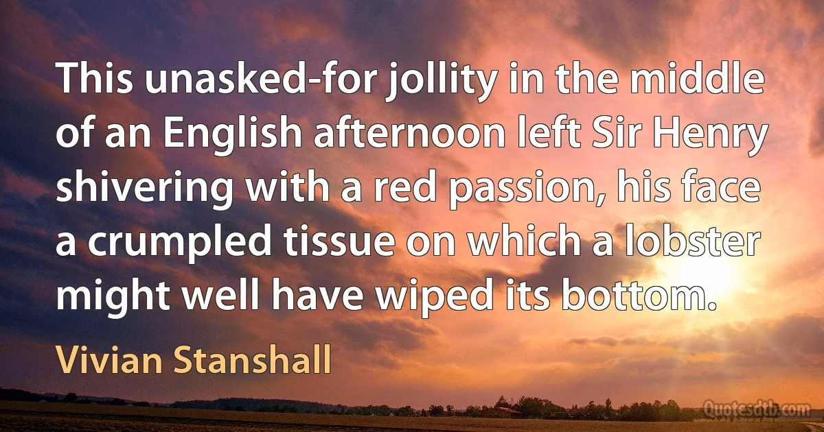 This unasked-for jollity in the middle of an English afternoon left Sir Henry shivering with a red passion, his face a crumpled tissue on which a lobster might well have wiped its bottom. (Vivian Stanshall)