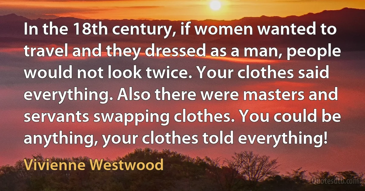 In the 18th century, if women wanted to travel and they dressed as a man, people would not look twice. Your clothes said everything. Also there were masters and servants swapping clothes. You could be anything, your clothes told everything! (Vivienne Westwood)