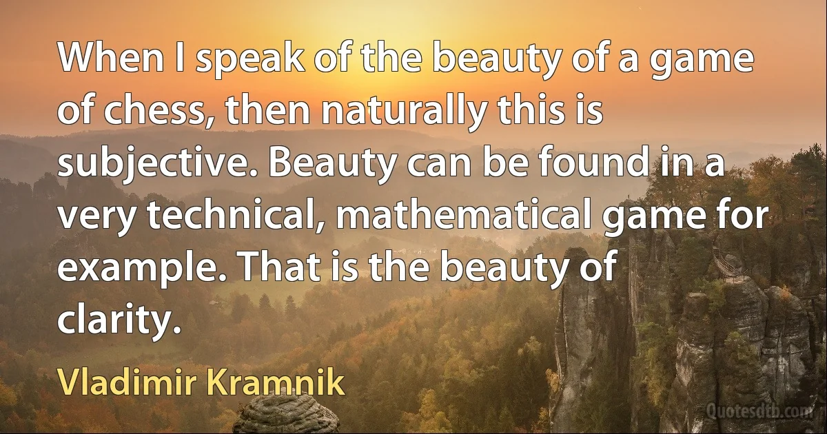 When I speak of the beauty of a game of chess, then naturally this is subjective. Beauty can be found in a very technical, mathematical game for example. That is the beauty of clarity. (Vladimir Kramnik)