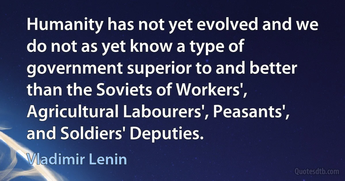 Humanity has not yet evolved and we do not as yet know a type of government superior to and better than the Soviets of Workers', Agricultural Labourers', Peasants', and Soldiers' Deputies. (Vladimir Lenin)