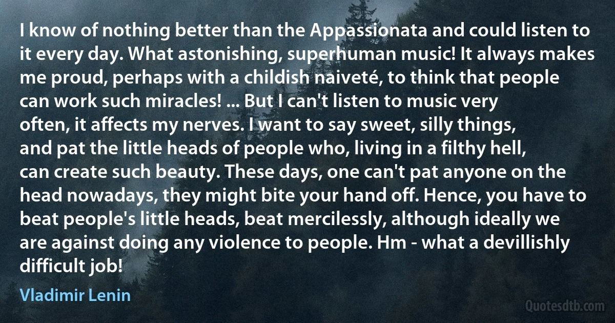 I know of nothing better than the Appassionata and could listen to it every day. What astonishing, superhuman music! It always makes me proud, perhaps with a childish naiveté, to think that people can work such miracles! ... But I can't listen to music very often, it affects my nerves. I want to say sweet, silly things, and pat the little heads of people who, living in a filthy hell, can create such beauty. These days, one can't pat anyone on the head nowadays, they might bite your hand off. Hence, you have to beat people's little heads, beat mercilessly, although ideally we are against doing any violence to people. Hm - what a devillishly difficult job! (Vladimir Lenin)