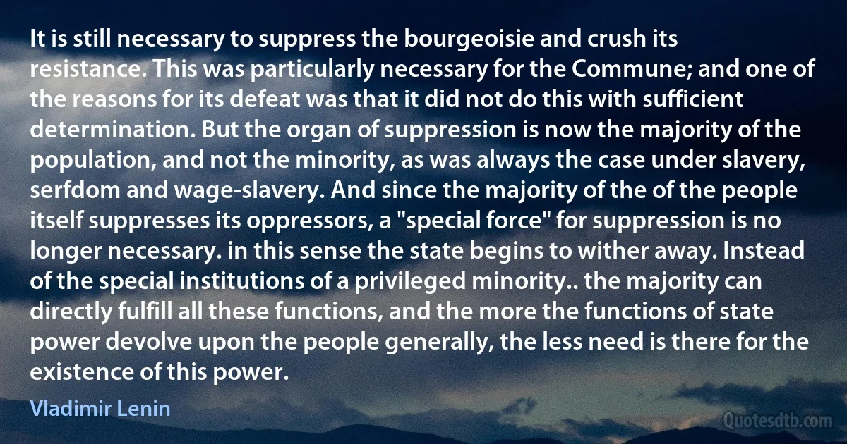 It is still necessary to suppress the bourgeoisie and crush its resistance. This was particularly necessary for the Commune; and one of the reasons for its defeat was that it did not do this with sufficient determination. But the organ of suppression is now the majority of the population, and not the minority, as was always the case under slavery, serfdom and wage-slavery. And since the majority of the of the people itself suppresses its oppressors, a "special force" for suppression is no longer necessary. in this sense the state begins to wither away. Instead of the special institutions of a privileged minority.. the majority can directly fulfill all these functions, and the more the functions of state power devolve upon the people generally, the less need is there for the existence of this power. (Vladimir Lenin)