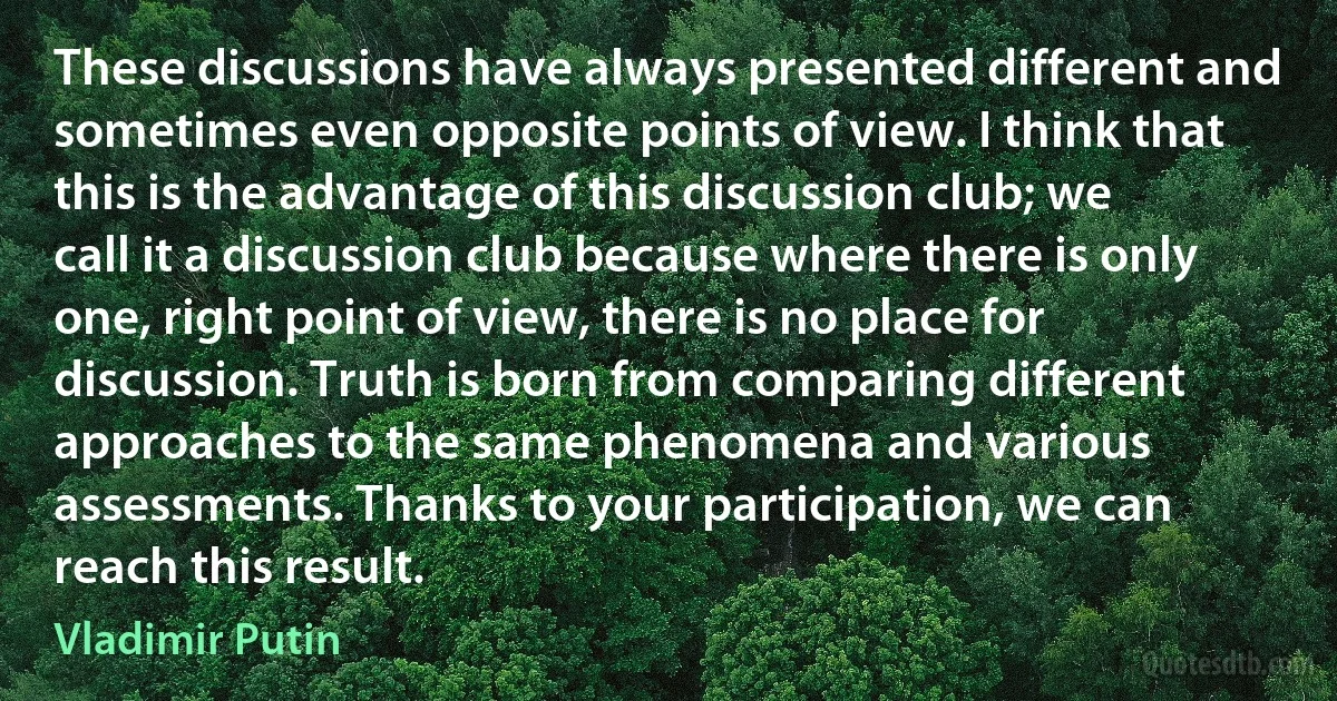 These discussions have always presented different and sometimes even opposite points of view. I think that this is the advantage of this discussion club; we call it a discussion club because where there is only one, right point of view, there is no place for discussion. Truth is born from comparing different approaches to the same phenomena and various assessments. Thanks to your participation, we can reach this result. (Vladimir Putin)