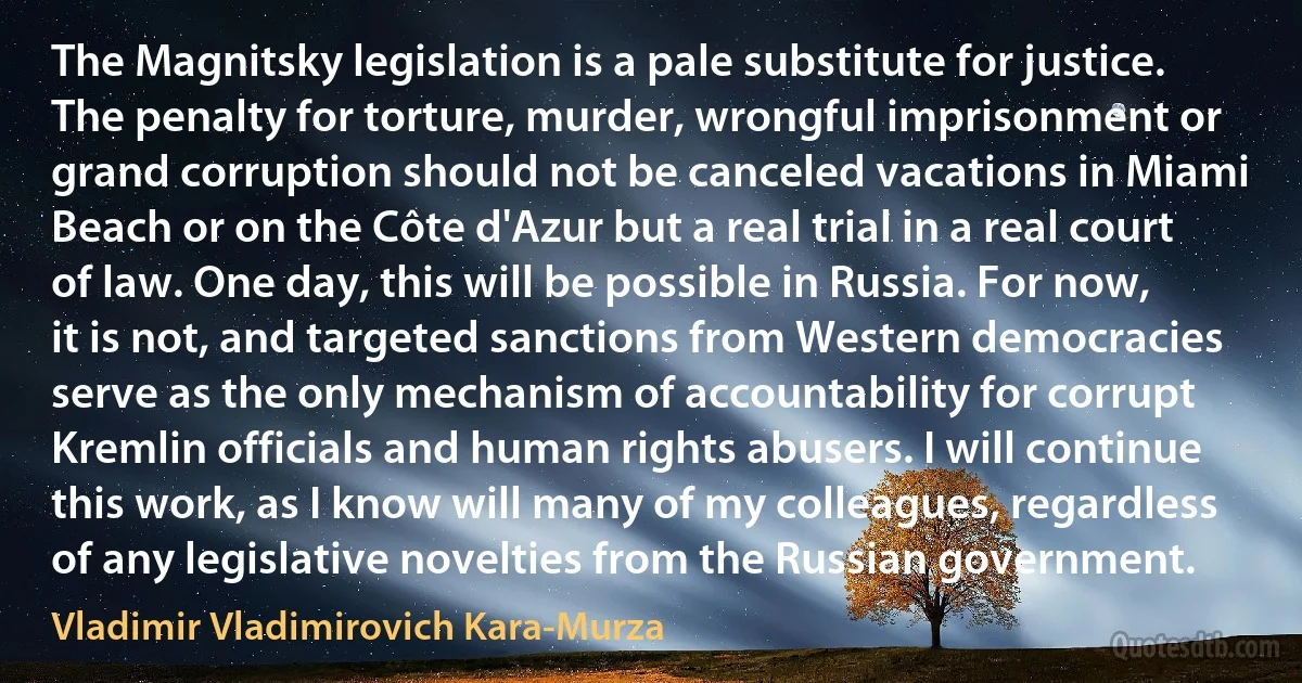 The Magnitsky legislation is a pale substitute for justice. The penalty for torture, murder, wrongful imprisonment or grand corruption should not be canceled vacations in Miami Beach or on the Côte d'Azur but a real trial in a real court of law. One day, this will be possible in Russia. For now, it is not, and targeted sanctions from Western democracies serve as the only mechanism of accountability for corrupt Kremlin officials and human rights abusers. I will continue this work, as I know will many of my colleagues, regardless of any legislative novelties from the Russian government. (Vladimir Vladimirovich Kara-Murza)