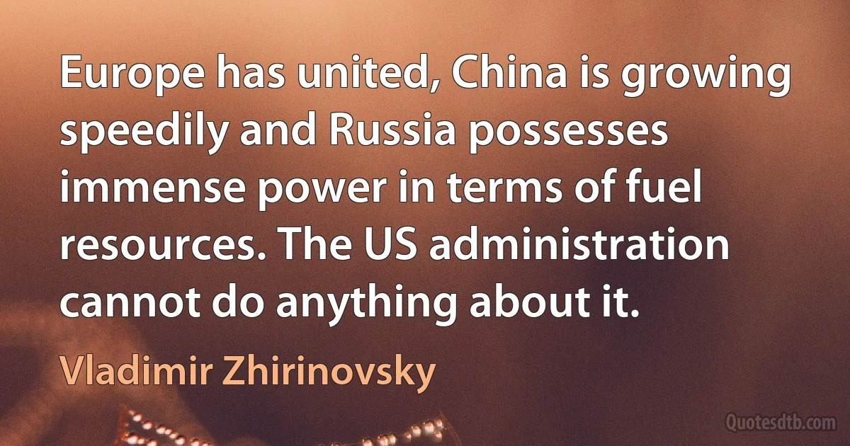 Europe has united, China is growing speedily and Russia possesses immense power in terms of fuel resources. The US administration cannot do anything about it. (Vladimir Zhirinovsky)