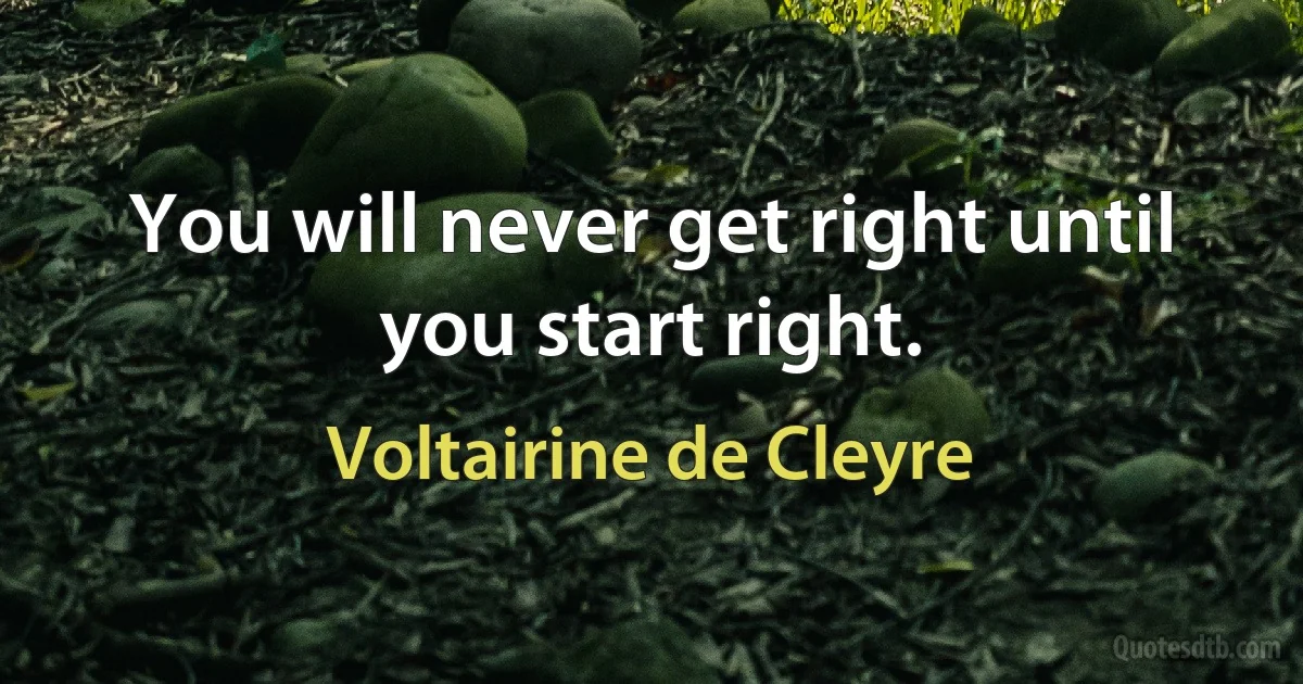 You will never get right until you start right. (Voltairine de Cleyre)