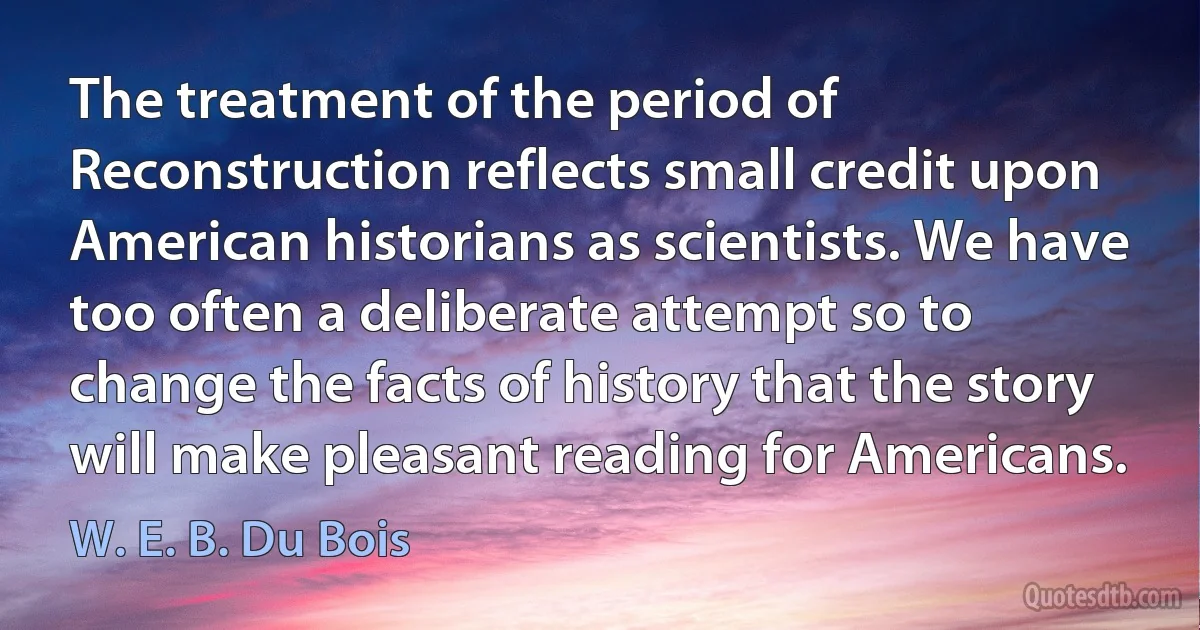 The treatment of the period of Reconstruction reflects small credit upon American historians as scientists. We have too often a deliberate attempt so to change the facts of history that the story will make pleasant reading for Americans. (W. E. B. Du Bois)