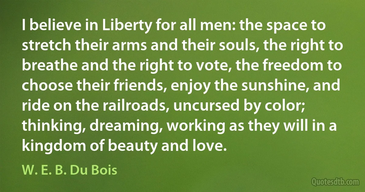 I believe in Liberty for all men: the space to stretch their arms and their souls, the right to breathe and the right to vote, the freedom to choose their friends, enjoy the sunshine, and ride on the railroads, uncursed by color; thinking, dreaming, working as they will in a kingdom of beauty and love. (W. E. B. Du Bois)