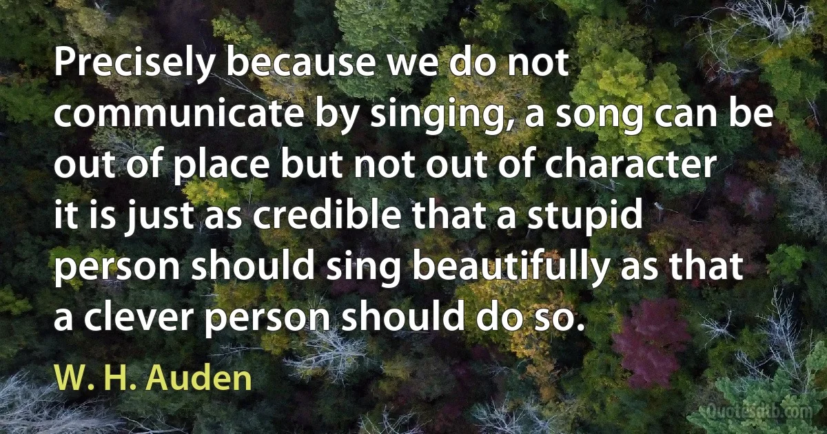 Precisely because we do not communicate by singing, a song can be out of place but not out of character it is just as credible that a stupid person should sing beautifully as that a clever person should do so. (W. H. Auden)