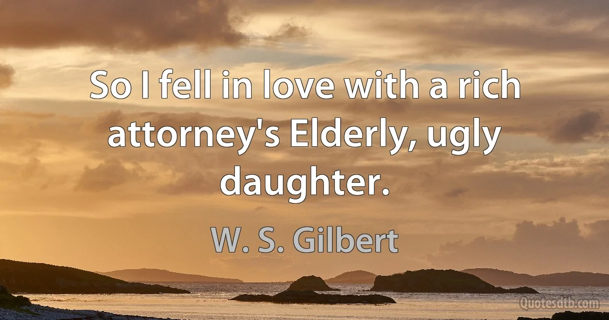 So I fell in love with a rich attorney's Elderly, ugly daughter. (W. S. Gilbert)