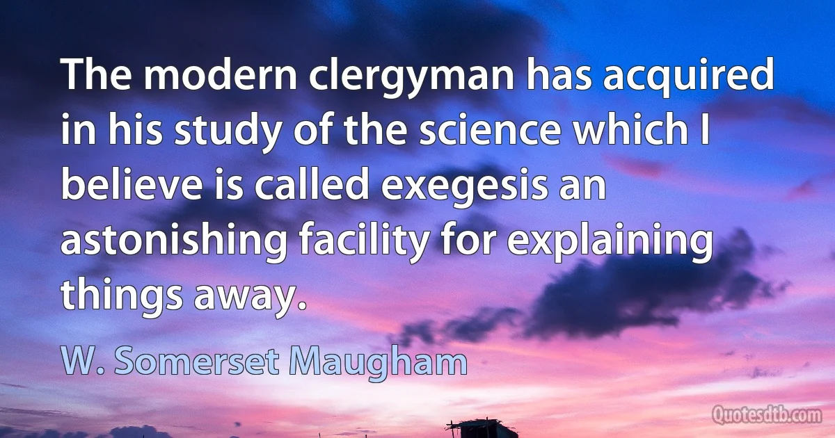 The modern clergyman has acquired in his study of the science which I believe is called exegesis an astonishing facility for explaining things away. (W. Somerset Maugham)