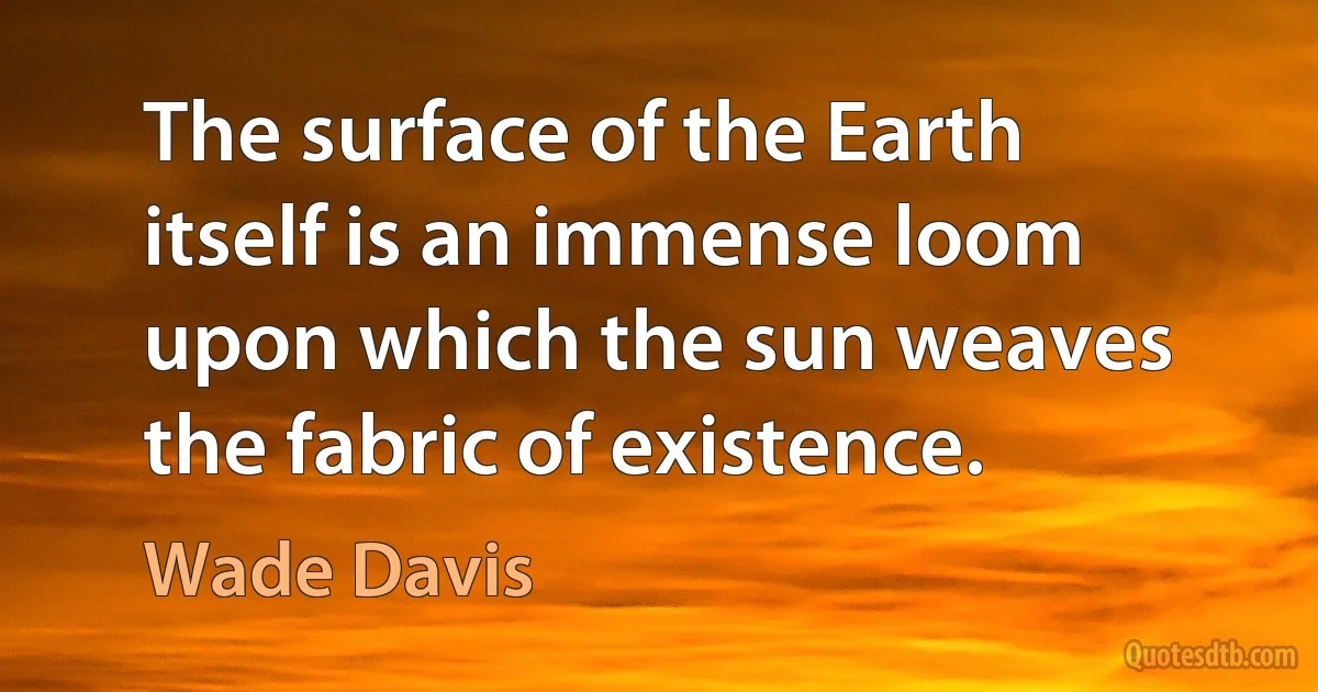 The surface of the Earth itself is an immense loom upon which the sun weaves the fabric of existence. (Wade Davis)