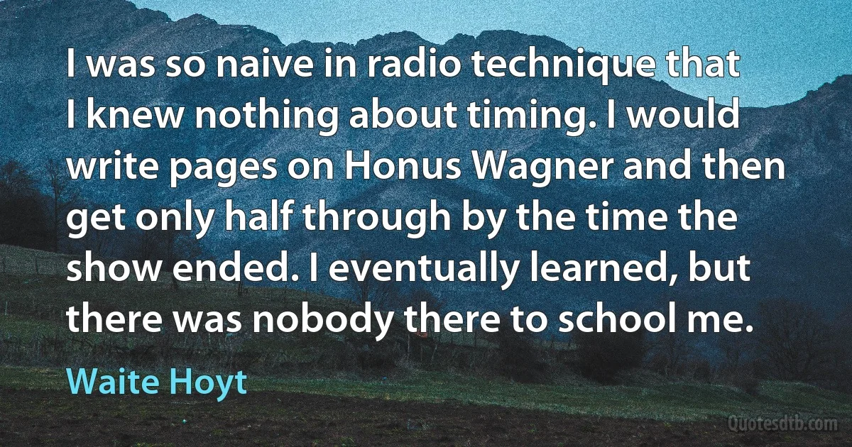 I was so naive in radio technique that I knew nothing about timing. I would write pages on Honus Wagner and then get only half through by the time the show ended. I eventually learned, but there was nobody there to school me. (Waite Hoyt)