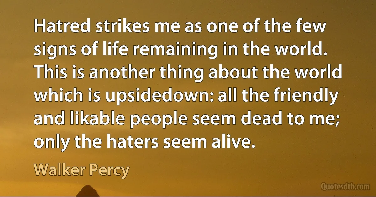 Hatred strikes me as one of the few signs of life remaining in the world. This is another thing about the world which is upsidedown: all the friendly and likable people seem dead to me; only the haters seem alive. (Walker Percy)